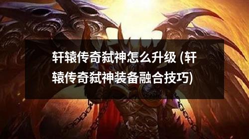 轩辕传奇弑神怎么升级 (轩辕传奇弑神装备融合技巧)